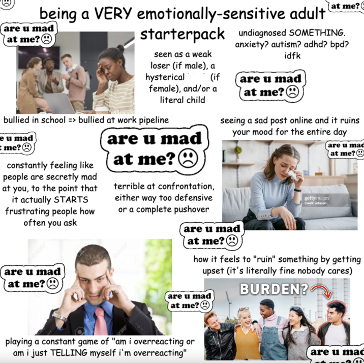 at me? ( being a VERY emotionally-sensitive adult are u mad at me?☹ starterpack undiagnosed SOMETHING. anxiety? autism? adhd? bpd? idfk seen as a weak loser (if male), a hysterical (if are u mad female), and/or a at me? literal child bullied in school => bullied at work pipeline e u mad t me?☹ constantly feeling like people are secretly mad at you, to the point that it actually STARTS frustrating people how often you ask are u mad at me?☹ are u mad at me? terrible at confrontation, either way too defensive or a complete pushover seeing a sad post online and it ruins your mood for the entire day are u mad at me? gettyimages Credit: urbazon are u mad (at me?☹ how it feels to "ruin" something by getting upset (it's literally fine nobody cares) are u mad at me?☹ BURDEN? 23RF 000 playing a constant game of "am i overreacting or am i just TELLING myself i'm overreacting" are u mad