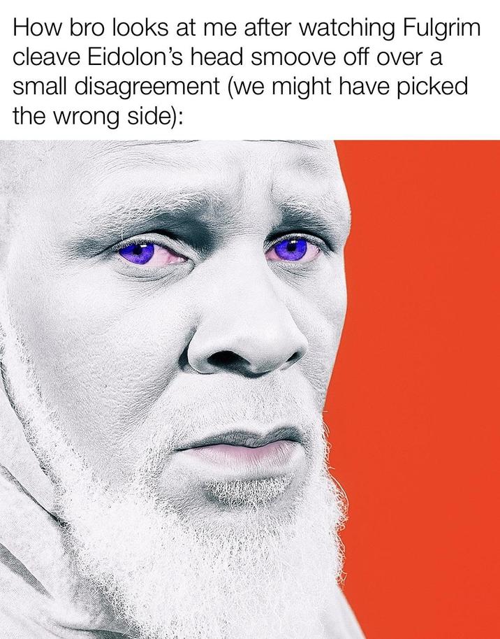 How bro looks at me after watching Fulgrim cleave Eidolon's head smoove off over a small disagreement (we might have picked the wrong side):