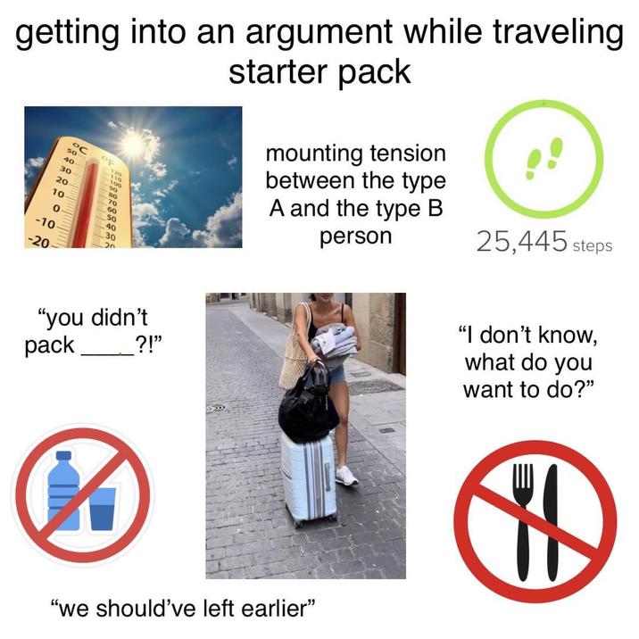 getting into an argument while traveling °C OF 120 50 40 110 100 90 80 30 20 70 10 60 50 0 40 -10 30 -20 "you didn't ?!" starter pack mounting tension between the type A and the type B person 25,445 steps "I don't know, what do you want to do?" pack "we should've left earlier❞ H