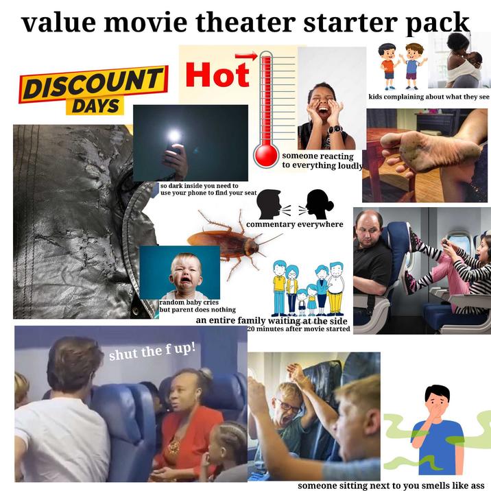value movie theater starter pack DISCOUNT Hot DAYS Divers so dark inside you need to use your phone to find your seat someone reacting to everything loudly commentary everywhere random baby cries but parent does nothing an entire family waiting at the side 20 minutes after movie started shut the f up! kids complaining about what they see someone sitting next to you smells like ass