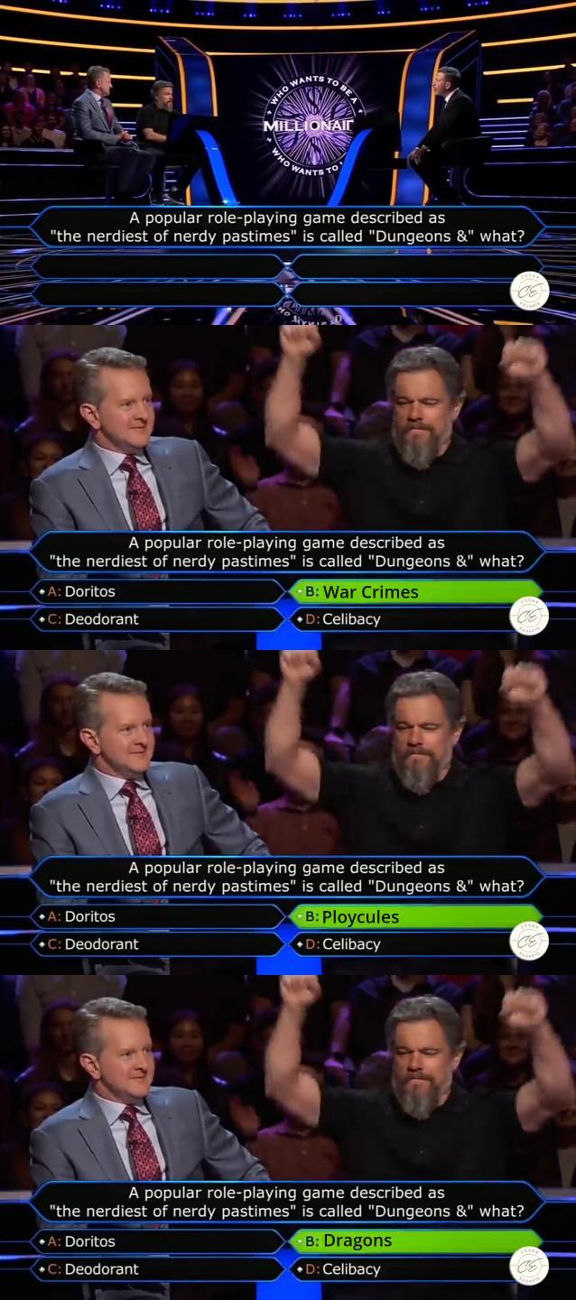 WHO WANTS MILLIONAIR WANT A popular role-playing game described as "the nerdiest of nerdy pastimes" is called "Dungeons &" what? CE A popular role-playing game described as "the nerdiest of nerdy pastimes" is called "Dungeons &" what? ⚫A: Doritos C: Deodorant B: War Crimes ⚫D: Celibacy CE A popular role-playing game described as "the nerdiest of nerdy pastimes" is called "Dungeons &" what? ⚫A: Doritos C: Deodorant B: Ploycules ⚫D: Celibacy CE A popular role-playing game described as "the nerdiest of nerdy pastimes" is called "Dungeons &" what? ⚫A: Doritos ⚫C: Deodorant -B: Dragons D: Celibacy CE