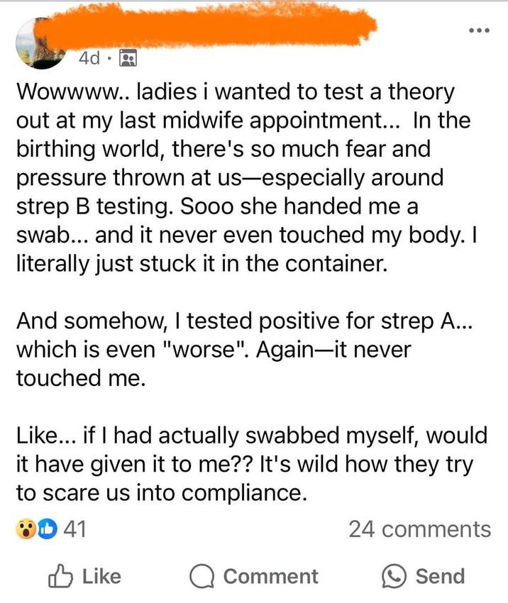 4d Wowwww.. ladies i wanted to test a theory out at my last midwife appointment... In the birthing world, there's so much fear and pressure thrown at us-especially around strep B testing. Sooo she handed me a swab... and it never even touched my body. I literally just stuck it in the container. And somehow, I tested positive for strep A... which is even "worse". Again-it never touched me. Like... if I had actually swabbed myself, would it have given it to me?? It's wild how they try to scare us into compliance. 41 24 comments ✓ Like Q Comment Send