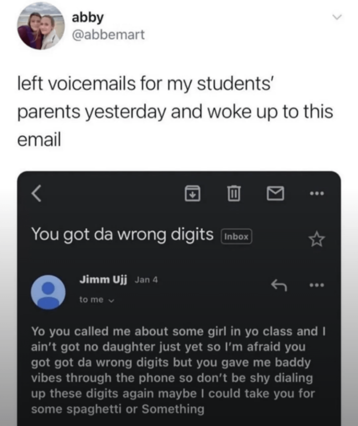 abby @abbemart left voicemails for my students' parents yesterday and woke up to this email You got da wrong digits Inbox Jimm Ujj Jan 4 to me v Yo you called me about some girl in yo class and I ain't got no daughter just yet so I'm afraid you got got da wrong digits but you gave me baddy vibes through the phone so don't be shy dialing up these digits again maybe I could take you for some spaghetti or Something