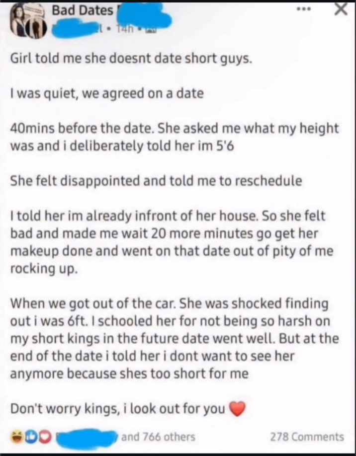 Bad Dates B Girl told me she doesnt date short guys. I was quiet, we agreed on a date 40mins before the date. She asked me what my height was and i deliberately told her im 5'6 She felt disappointed and told me to reschedule I told her im already infront of her house. So she felt bad and made me wait 20 more minutes go get her makeup done and went on that date out of pity of me rocking up. When we got out of the car. She was shocked finding out i was 6ft. I schooled her for not being so harsh on my short kings in the future date went well. But at the end of the date i told her i dont want to see her anymore because shes too short for me Don't worry kings, i look out for you and 766 others 278 Comments