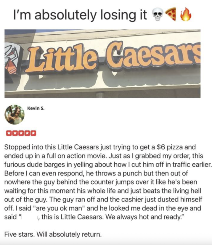 55 I'm absolutely losing it ◉✔ Little Caesars ་་ Kevin S. Stopped into this Little Caesars just trying to get a $6 pizza and ended up in a full on action movie. Just as I grabbed my order, this furious dude barges in yelling about how I cut him off in traffic earlier. Before I can even respond, he throws a punch but then out of nowhere the guy behind the counter jumps over it like he's been waiting for this moment his whole life and just beats the living hell out of the guy. The guy ran off and the cashier just dusted himself off. I said "are you ok man" and he looked me dead in the eye and said " , this is Little Caesars. We always hot and ready." Five stars. Will absolutely return.