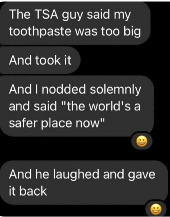 The TSA guy said my toothpaste was too big And took it And I nodded solemnly and said "the world's a safer place now" And he laughed and gave it back
