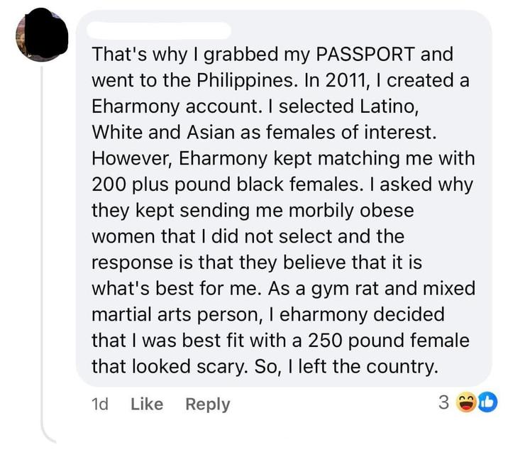 That's why I grabbed my PASSPORT and went to the Philippines. In 2011, I created a Eharmony account. I selected Latino, White and Asian as females of interest. However, Eharmony kept matching me with 200 plus pound black females. I asked why they kept sending me morbily obese women that I did not select and the response is that they believe that it is what's best for me. As a gym rat and mixed martial arts person, I eharmony decided that I was best fit with a 250 pound female that looked scary. So, I left the country. 1d Like Reply 3