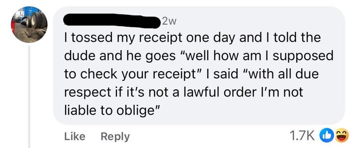 2w I tossed my receipt one day and I told the dude and he goes "well how am I supposed to check your receipt" I said "with all due respect if it's not a lawful order I'm not. liable to oblige" Like Reply 1.7K 22