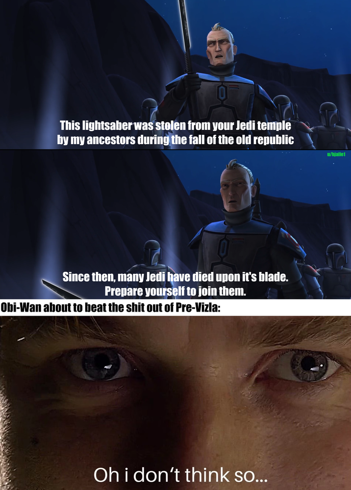This lightsaber was stolen from your Jedi temple by my ancestors during the fall of the old republic Since then, many Jedi have died upon it's blade. Prepare yourself to join them. Obi-Wan about to beat the s--- out of Pre-Vizla: Oh i don't think so... u/hjalle1