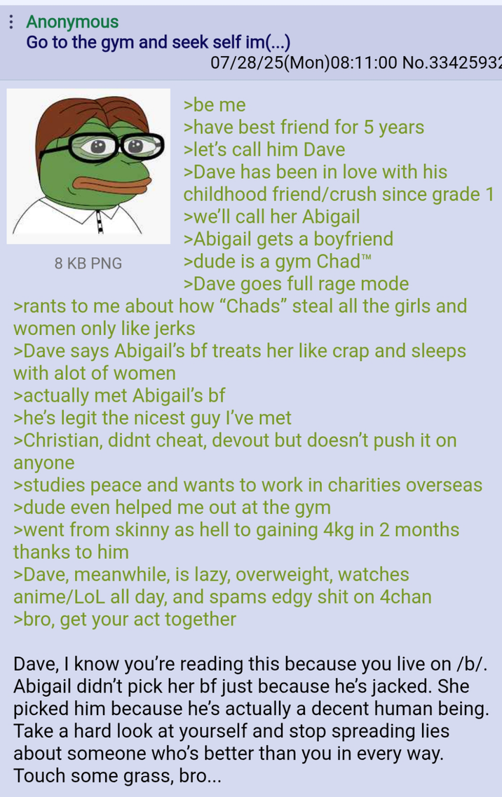 Anonymous Go to the gym and seek self im(...) 8 KB PNG 07/28/25(Mon)08:11:00 No.33425932 >be me >have best friend for 5 years >let's call him Dave >Dave has been in love with his childhood friend/crush since grade 1 >we'll call her Abigail >Abigail gets a boyfriend >dude is a gym Chad™ >Dave goes full rage mode >rants to me about how "Chads" steal all the girls and women only like jerks >Dave says Abigail's bf treats her like crap and sleeps with alot of women >actually met Abigail's bf >he's legit the nicest guy I've met >Christian, didnt cheat, devout but doesn't push it on anyone >studies peace and wants to work in charities overseas >dude even helped me out at the gym >went from skinny as hell to gaining 4kg in 2 months thanks to him >Dave, meanwhile, is lazy, overweight, watches anime/LoL all day, and spams edgy s--- on 4chan >bro, get your act together Dave, I know you're reading this because you live on /b/. Abigail didn't pick her bf just because he's jacked. She picked him because he's actually a decent human being. Take a hard look at yourself and stop spreading lies about someone who's better than you in every way. Touch some grass, bro...