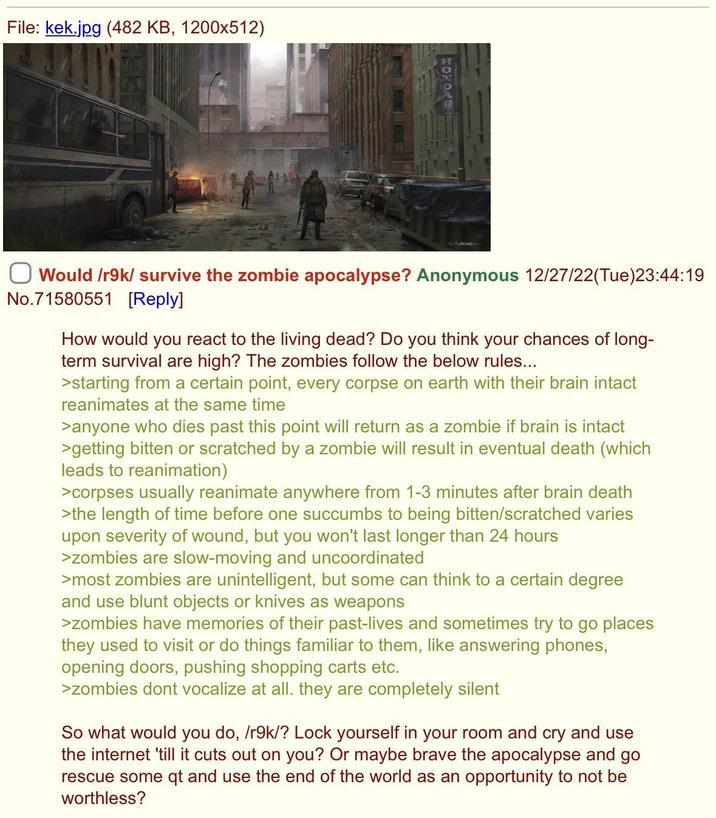 File: kek.jpg (482 KB, 1200x512) Would /r9k/survive the zombie apocalypse? Anonymous 12/27/22(Tue)23:44:19 No.71580551 [Reply] How would you react to the living dead? Do you think your chances of long- term survival are high? The zombies follow the below rules... >starting from a certain point, every corpse on earth with their brain intact reanimates at the same time >anyone who dies past this point will return as a zombie if brain is intact >getting bitten or scratched by a zombie will result in eventual death (which leads to reanimation) >corpses usually reanimate anywhere from 1-3 minutes after brain death >the length of time before one succumbs to being bitten/scratched varies upon severity of wound, but you won't last longer than 24 hours >zombies are slow-moving and uncoordinated >most zombies are unintelligent, but some can think to a certain degree and use blunt objects or knives as weapons >zombies have memories of their past-lives and sometimes try to go places they used to visit or do things familiar to them, like answering phones, opening doors, pushing shopping carts etc. >zombies dont vocalize at all. they are completely silent So what would you do, /r9k/? Lock yourself in your room and cry and use the internet 'till it cuts out on you? Or maybe brave the apocalypse and go rescue some qt and use the end of the world as an opportunity to not be worthless?
