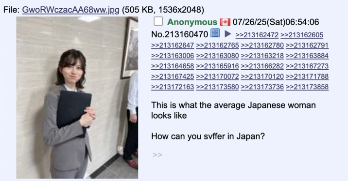 July 26th, 2025 4chan /int/ post File: GwoRWczacAA68ww.jpg (505 KB, 1536x2048) Anonymous 07/26/25(Sat)06:54:06 No.213160470 >>213162472 >>213162605 >>213162647 >>213162765 >>213162780 >>213162791 >>213163006 >>213163080 >>213163218 >>213163884 >>213164658 >>213165916 >>213166282 >>213167273 >>213167425 >>213170072 >>213170120 >>213171788 >>213172163 >>213173580 >>213173736 >>213173858 This is what the average Japanese woman looks like How can you suffer in Japan? >>