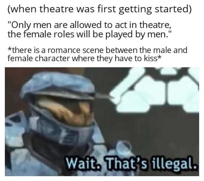 (when theatre was first getting started) "Only men are allowed to act in theatre, the female roles will be played by men." *there is a romance scene between the male and female character where they have to kiss* Wait. That's illegal.