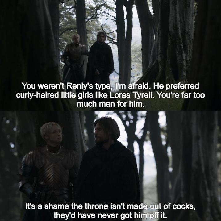 You weren't Renly's type, I'm afraid. He preferred curly-haired little girls like Loras Tyrell. You're far too much man for him. It's a shame the throne isn't made out of cocks, they'd have never got him off it.