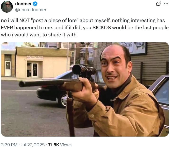 no i will NOT "post a piece of lore" about myself doomer @uncledoomer no i will NOT "post a piece of lore" about myself. nothing interesting has EVER happened to me. and if it did, you SICKOS would be the last people who i would want to share it with 3:29 PM · Jul 27, 2025 71.5K Views OKING