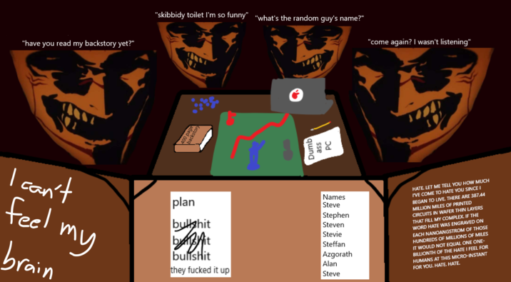 "have you read my backstory yet?" "skibbidy toilet I'm so funny" "what's the random guy's name?" 0 page Dumb ass PC "come again? I wasn't listening" I can't feel my brain plan b------- DABA b------- they f----- it up Names Steve Stephen Steven Stevie Steffan Azgorath Alan Steve HATE. LET ME TELL YOU HOW MUCH I'VE COME TO HATE YOU SINCE I BEGAN TO LIVE. THERE ARE 387.44 MILLION MILES OF PRINTED CIRCUITS IN WAFER THIN LAYERS THAT FILL MY COMPLEX. IF THE WORD HATE WAS ENGRAVED ON EACH NANOANGSTROM OF THOSE HUNDREDS OF MILLIONS OF MILES IT WOULD NOT EQUAL ONE ONE- BILLIONTH OF THE HATE I FEEL FOR HUMANS AT THIS MICRO-INSTANT FOR YOU. HATE. HATE.