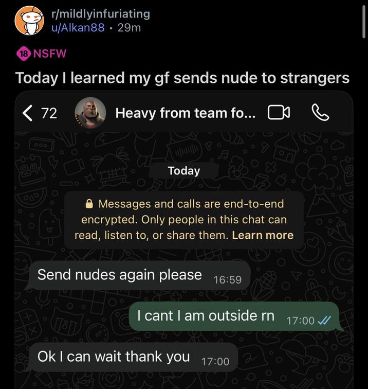 r/mildlyinfuriating u/Alkan88 29m 18 NSFW . Today I learned my gf sends nude to strangers < 72 Heavy from team fo... ☐ 000 24 Today Messages and calls are end-to-end encrypted. Only people in this chat can read, listen to, or share them. Learn more Send nudes again please 16:59 0 I cant I am outside rn Ok I can wait thank you 17:00 KiSOTRO ә 17:00 0