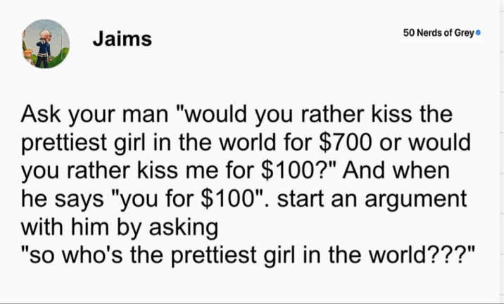 Jaims 50 Nerds of Grey❤ Ask your man "would you rather kiss the prettiest girl in the world for $700 or would you rather kiss me for $100?" And when he says "you for $100". start an argument with him by asking "so who's the prettiest girl in the world???"
