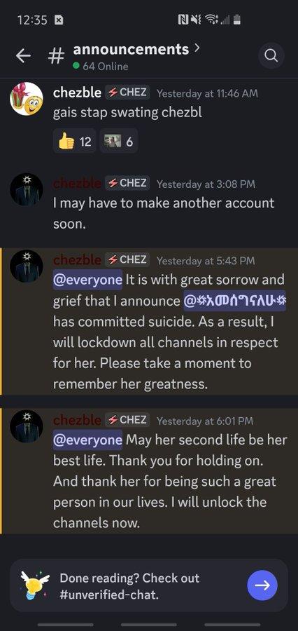 Chezble is acting like this isn't his fault. 12:35 ས{ཏྟཱི #announcements > 64 Online chezble CHEZ Yesterday at 11:46 AM gais stap swating chezbl 12 6 a chezble CHEZ Yesterday at 3:08 PM I may have to make another account soon. chezble CHEZ Yesterday at 5:43 PM @everyone It is with great sorrow and grief that | announce @አመሰግናለሁ has committed suicide. As a result, I will lockdown all channels in respect for her. Please take a moment to remember her greatness. chezble CHEZ Yesterday at 6:01 PM @everyone May her second life be her best life. Thank you for holding on. And thank her for being such a great person in our lives. I will unlock the channels now. Done reading? Check out #unverified-chat.