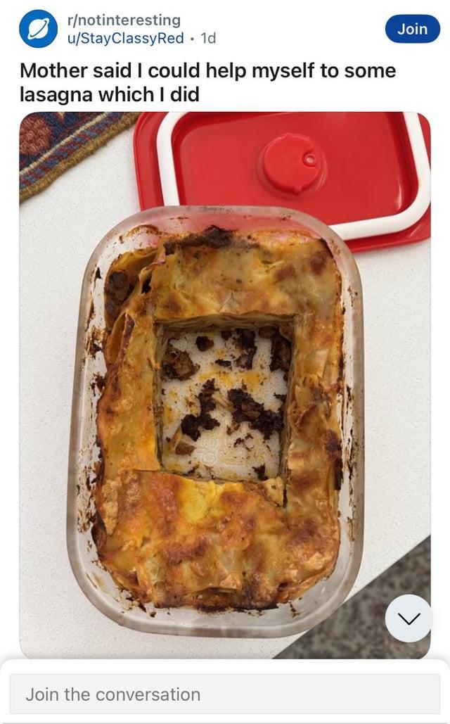 r/notinteresting u/Stay Classy Red • 1d Mother said I could help myself to some lasagna which I did Join the conversation Join