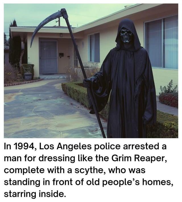 In 1994, Los Angeles police arrested a man for dressing like the Grim Reaper, complete with a scythe, who was standing in front of old people's homes, starring inside.