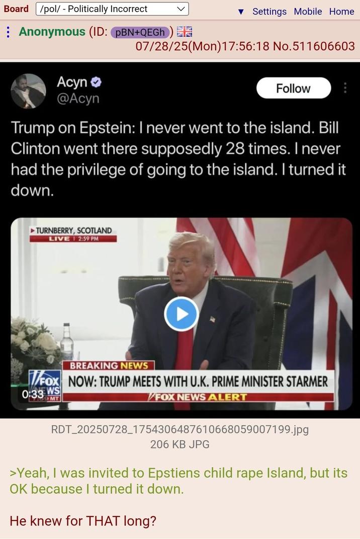Board /pol/ - Politically Incorrect ▼ Settings Mobile Home Anonymous (ID: PBN+QEGh) 07/28/25(Mon) 17:56:18 No.511606603 Acyn >> @Acyn Follow Trump on Epstein: I never went to the island. Bill Clinton went there supposedly 28 times. I never had the privilege of going to the island. I turned it down. ►TURNBERRY, SCOTLAND LIVE 12:59 PM BREAKING NEWS T/FOX NOW: TRUMP MEETS WITH U.K. PRIME MINISTER STARMER 0:33 WS MT FOX NEWS ALERT RDT_20250728_1754306487610668059007199.jpg 206 KB JPG >Yeah, I was invited to Epstiens child r--- Island, but its OK because I turned it down. He knew for THAT long?