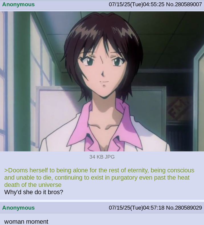 Anonymous 07/15/25(Tue)04:55:25 No.280589007 FM 34 KB JPG >Dooms herself to being alone for the rest of eternity, being conscious and unable to die, continuing to exist in purgatory even past the heat death of the universe Why'd she do it bros? Anonymous woman moment 07/15/25(Tue)04:57:18 No. 280589029