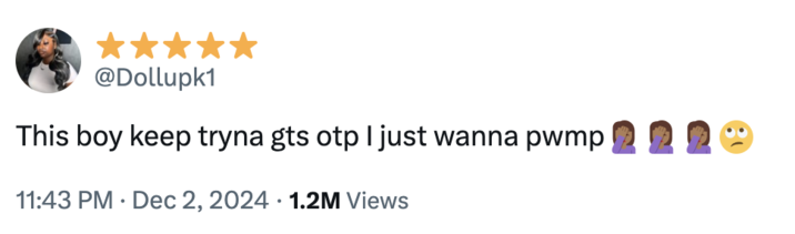 This boy keep tryna gts otp I just wanna pwmp🤦🏾♀️🤦🏾♀️🤦🏾♀️🙄 A viral "tweet":https://knowyourmeme.com/memes/sites/twitter-x using the "slang":https://knowyourmeme.com/memes/internet-slang term PWMP from December 2024.