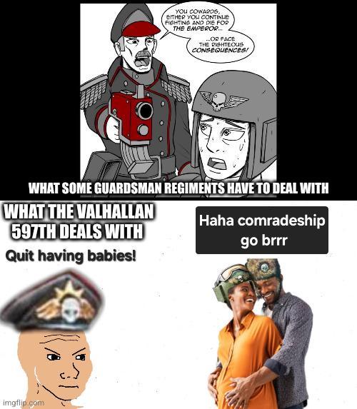 YOU COWARDS, EITHER YOU CONTINUE FIGHTING AND DIE FOR THE EMPEROR... ...OR FACE THE RIGHTEOUS CONSEQUENCES! WHAT SOME GUARDSMAN REGIMENTS HAVE TO DEAL WITH WHAT THE VALHALLAN 597TH DEALS WITH Quit having babies! Haha comradeship go brrr imgflip.com