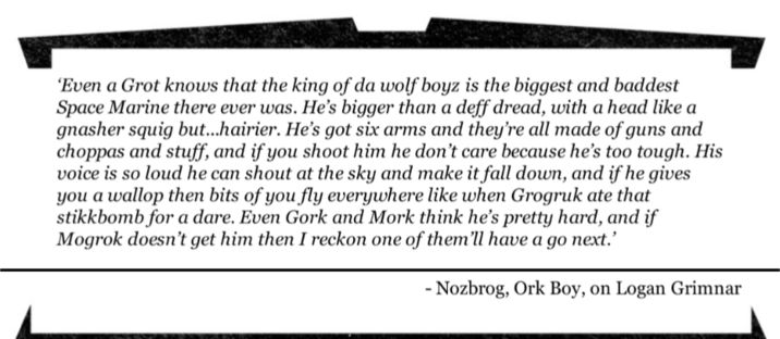 'Even a Grot knows that the king of da wolf boyz is the biggest and baddest Space Marine there ever was. He's bigger than a deff dread, with a head like a gnasher squig but...hairier. He's got six arms and they're all made of guns and choppas and stuff, and if you shoot him he don't care because he's too tough. His voice is so loud he can shout at the sky and make it fall down, and if he gives you a wallop then bits of you fly everywhere like when Grogruk ate that stikkbomb for a dare. Even Gork and Mork think he's pretty hard, and if Mogrok doesn't get him then I reckon one of them'll have a go next.' - Nozbrog, Ork Boy, on Logan Grimnar