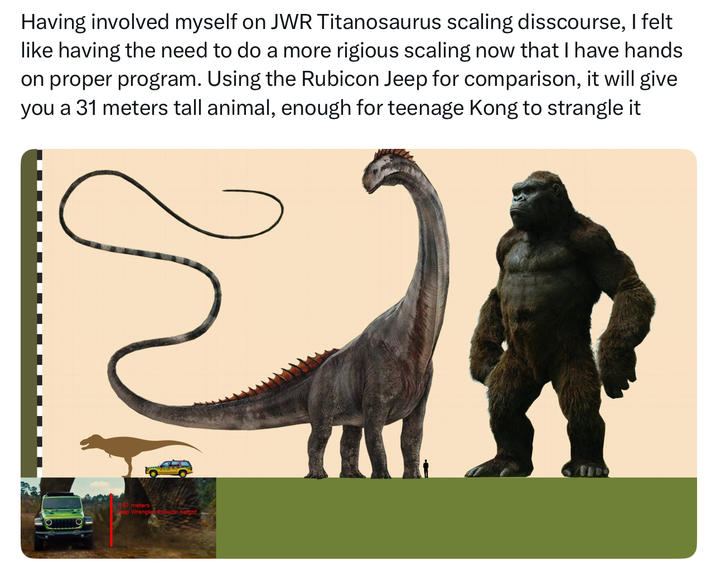 Having involved myself on JWR Titanosaurus scaling disscourse, I felt like having the need to do a more rigious scaling now that I have hands on proper program. Using the Rubicon Jeep for comparison, it will give you a 31 meters tall animal, enough for teenage Kong to strangle it 87 meters Jeep Wrangler Rubicon-height
