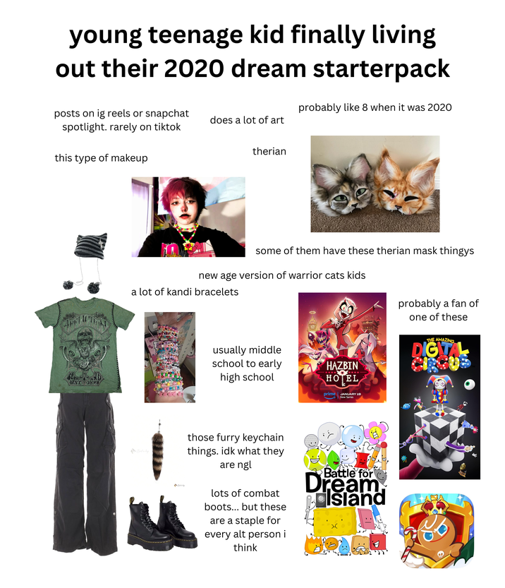 young teenage kid finally living out their 2020 dream starterpack probably like 8 when it was 2020 posts on ig reels or snapchat spotlight. rarely on tiktok does a lot of art this type of makeup therian some of them have these therian mask thingys new age version of warrior cats kids. AFF a lot of kandi bracelets SEER DESTROY Bird in bag Bird undag usually middle school to early high school HAZBIN HOTEL prime JANUARY 19 New Series HAZBIN SEMOTELS www those furry keychain things. idk what they are ngl lots of combat boots... but these are a staple for every alt person i think Battle for Dream Island probably a fan of one of these THE AMAZING DIGITAL