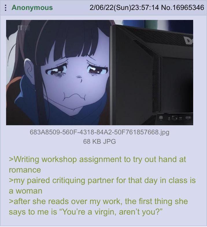 Anonymous 2/06/22(Sun)23:57:14 No.16965346 D 683A8509-560F-4318-84A2-50F761857668.jpg 68 KB JPG >Writing workshop assignment to try out hand at romance >my paired critiquing partner for that day in class is a woman >after she reads over my work, the first thing she says to me is "You're a virgin, aren't you?"