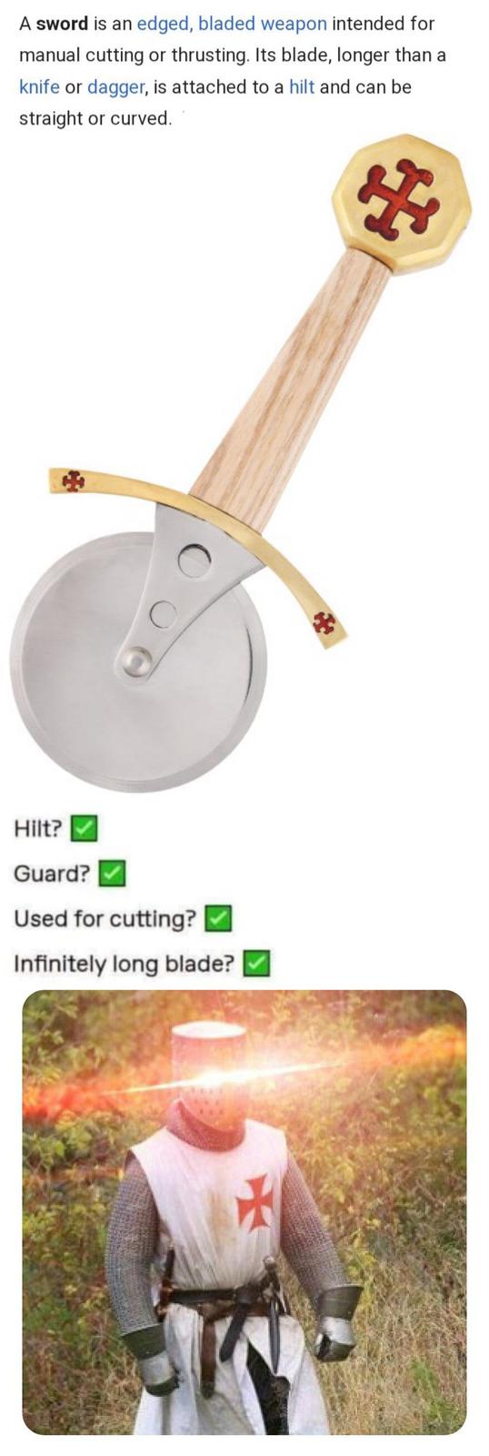 A sword is an edged, bladed weapon intended for manual cutting or thrusting. Its blade, longer than a knife or dagger, is attached to a hilt and can be straight or curved. + 租 Hilt? Guard? Used for cutting? Infinitely long blade?