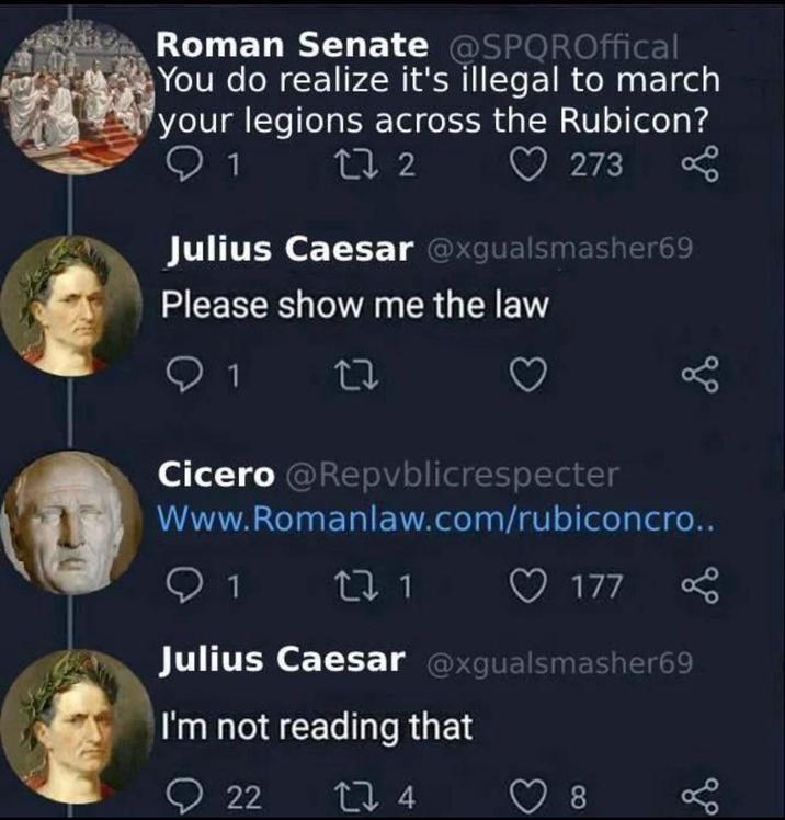 Roman Senate @SPQROffical You do realize it's illegal to march your legions across the Rubicon? 1 27 2 273 8 Julius Caesar @xgualsmasher69 Please show me the law 1 27 Cicero @Repvblicrespecter Www.Romanlaw.com/rubiconcro.. 1 27 1 177 Julius Caesar @xgualsmasher69 I'm not reading that 22 274 8