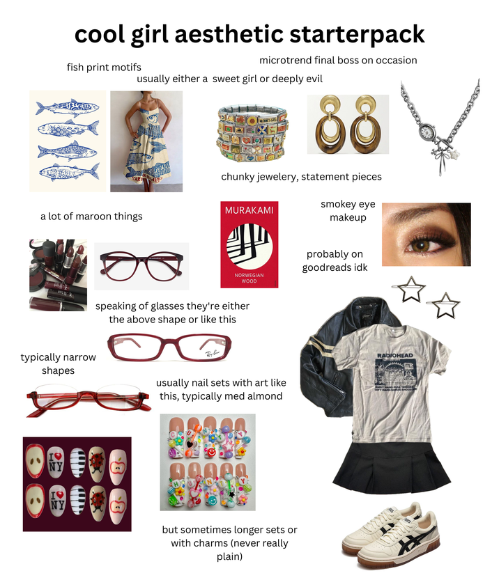 cool girl aesthetic starterpack fish print motifs microtrend final boss on occasion usually either a sweet girl or deeply evil SARL RDIN GOLF BEST MOMMI'S GIRL Bit MY PAZ 88 chunky jewelery, statement pieces MURAKAMI smokey eye makeup 60 a lot of maroon things eyebuydirect c NORWEGIAN WOOD speaking of glasses they're either the above shape or like this probably on goodreads idk Guess typically narrow shapes Ray-Ban usually nail sets with art like this, typically med almond RADIOHEAD RIGHT HAND PULL TRIGGER LEFT HAND SHRUG SHOULDER I♥ NY I♥ NY 00000 but sometimes longer sets or with charms (never really plain) wwwww asics