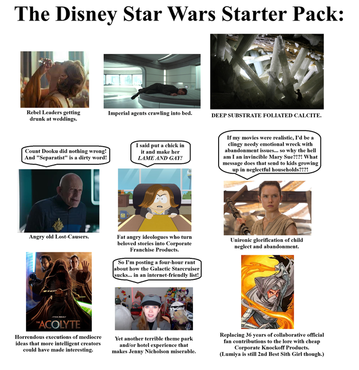 The Disney Star Wars Starter Pack: Rebel Leaders getting drunk at weddings. Imperial agents crawling into bed. DEEP SUBSTRATE FOLIATED CALCITE. Count Dooku did nothing wrong! And "Separatist" is a dirty word! I said put a chick in it and make her LAME AND GAY! If my movies were realistic, I'd be a clingy needy emotional wreck with abandonment issues... so why the hell am I an invincible Mary Sue?!?! What message does that send to kids growing up in neglectful households?!?! Angry old Lost-Causers. Fat angry ideologues who turn beloved stories into Corporate Franchise Products. So I'm posting a four-hour rant about how the Galactic Starcruiser sucks... in an internet-friendly list! Unironic glorification of child neglect and abandonment. STAR WARS ™ACOLYTE Horrendous executions of mediocre ideas that more intelligent creators could have made interesting. Yet another terrible theme park and/or hotel experience that makes Jenny Nicholson miserable. Replacing 36 years of collaborative official fan contributions to the lore with cheap Corporate Knockoff Products. (Lumiya is still 2nd Best Sith Girl though.)