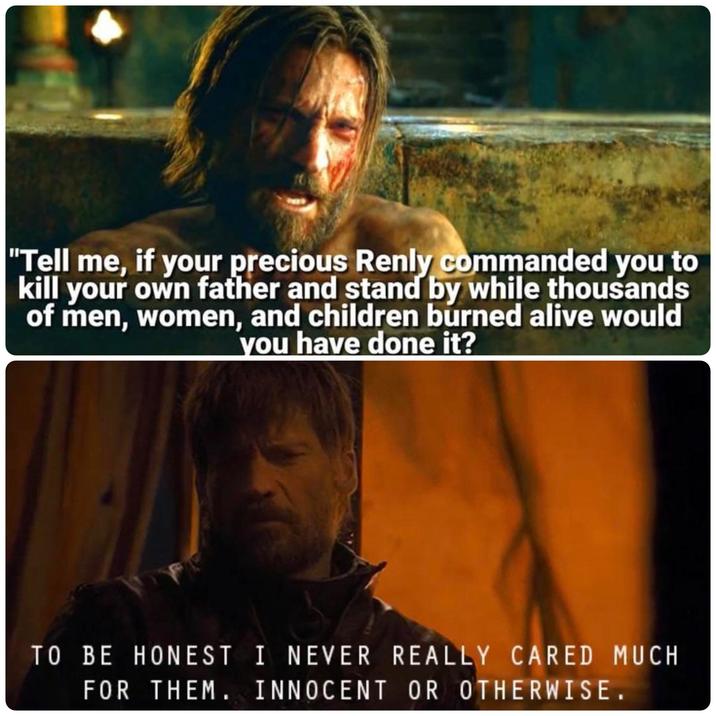 "Tell me, if your precious Renly commanded you to kill your own father and stand by while thousands of men, women, and children burned alive would you have done it? TO BE HONEST I NEVER REALLY CARED MUCH FOR THEM. INNOCENT OR OTHERWISE.