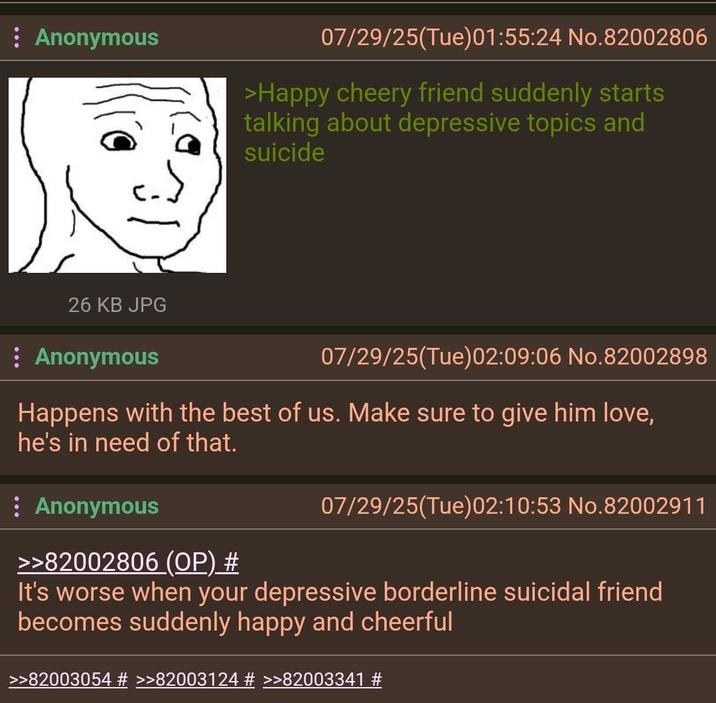 Anonymous 26 KB JPG Anonymous 07/29/25(Tue) 01:55:24 No.82002806 >Happy cheery friend suddenly starts talking about depressive topics and suicide 07/29/25(Tue)02:09:06 No.82002898 Happens with the best of us. Make sure to give him love, he's in need of that. : Anonymous >>82002806 (OP) # 07/29/25(Tue) 02:10:53 No.82002911 It's worse when your depressive borderline suicidal friend becomes suddenly happy and cheerful >>82003054 # >>82003124 # >>82003341 #