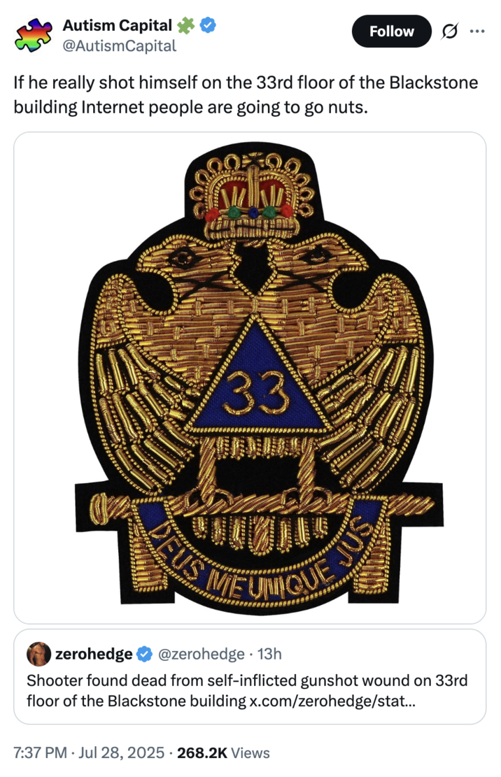 July 28th, 2025 "33" Masonic Patch tweet by @AutismCapital X user @AutismCapital posted a Freemason patch containing the letters "33" alongside a caption that read, "If he really shot himself on the 33rd floor of the Blackstone building Internet people are going to go nuts." Conspiracy theorists often link the number 33 it to the Illuminati or secret elite cabals.