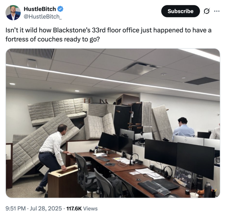 July 28th, 2025 tweet by @HustleBitch_ X user @HustleBitch_ posted an image of Blackstone employees barricading themselves using their office using their office furniture. The caption on the image read, "Isn't it wild how Blackstone's 33rd floor office just happened to have a fortress of couches ready to go?"
