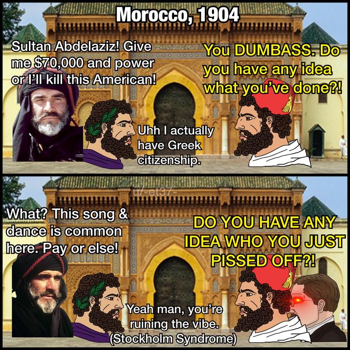 Morocco, 1904 Sultan Abdelaziz! Give me $70,000 and power or I'll kill this American! 00 You DUMBASS. DO you have any idea what you've done?! TW Uhh I actually have Greek citizenship. 000 DO YOU HAVE ANY IDEA WHO YOU JUST P----- OFF?! What? This song & dance is common here. Pay or else! u/et37- 1000 K Yeah man, you're ruining the vibe. (Stockholm Syndrome)
