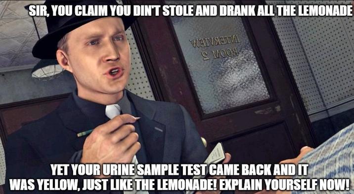 SIR, YOU CLAIM YOU DIN'T STOLE AND DRANK ALL THE LEMONADE WHAT S MOOL YET YOUR URINE SAMPLE TEST CAME BACK AND IT WAS YELLOW, JUST LIKE THE LEMONADE! EXPLAIN YOURSELF NOW!
