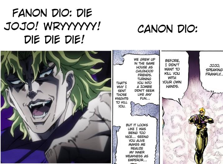 FANON DIO: DIE JOJO! WRYYYYYY! DIE DIE DIE! CANON DIO: WE GREW UP IN THE SAME HOUSE AS CHILDHOOD FRIENDS. TURNING BEFORE, I DIDN'T WANT TO KILL YOU JOJO, SPEAKING FRANKLY.. THAT'S YOU INTO WHY I A ZOMBIE SENT THOSE KNIGHTS TO KILL YOU. DIDN'T SEEM LIKE ANY FUN... WITH YOUR OWN HANDS. BUT IT LOOKS LIKE I WAS BEING TOO NICE... SEEING YOU ALIVE MAKES ME REALIZE MY INNER WEAKNESS AS EMPEROR...