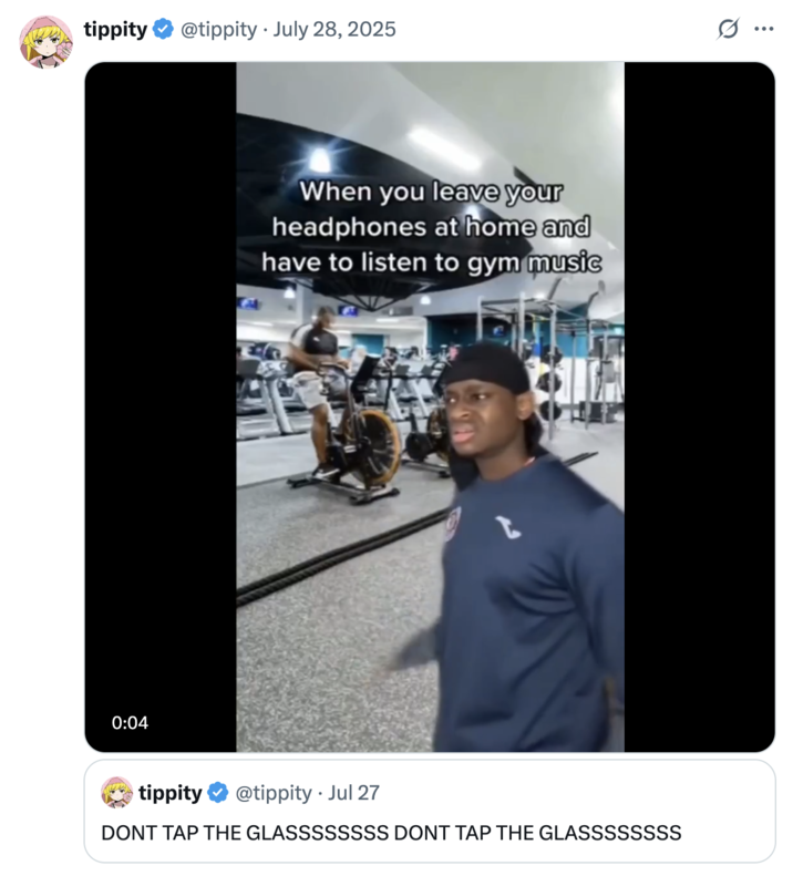tippity @tippity July 28, 2025 • 0:04 When you leave your headphones at home and have to listen to gym music tippity @tippity. Jul 27 DONT TAP THE GLASSSSSSSS DONT TAP THE GLASSSSSSSS