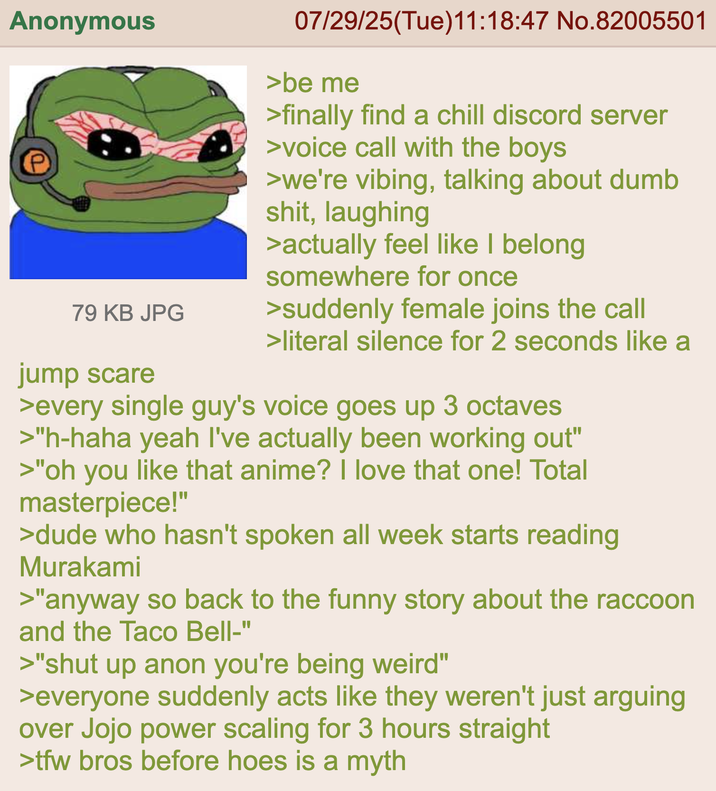 Anonymous 79 KB JPG jump scare 07/29/25(Tue)11:18:47 No.82005501 >be me >finally find a chill discord server >voice call with the boys >we're vibing, talking about dumb s---, laughing >actually feel like I belong somewhere for once >suddenly female joins the call >literal silence for 2 seconds like a >every single guy's voice goes up 3 octaves >"h-haha yeah I've actually been working out" >"oh you like that anime? I love that one! Total masterpiece!" >dude who hasn't spoken all week starts reading Murakami >"anyway so back to the funny story about the raccoon and the Taco Bell-" >"shut up anon you're being weird" >everyone suddenly acts like they weren't just arguing over Jojo power scaling for 3 hours straight >tfw bros before hoes is a myth