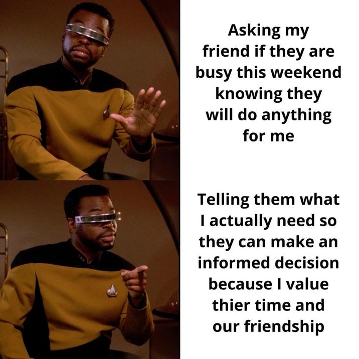 Asking my friend if they are busy this weekend knowing they will do anything for me Telling them what I actually need so they can make an informed decision because I value thier time and our friendship
