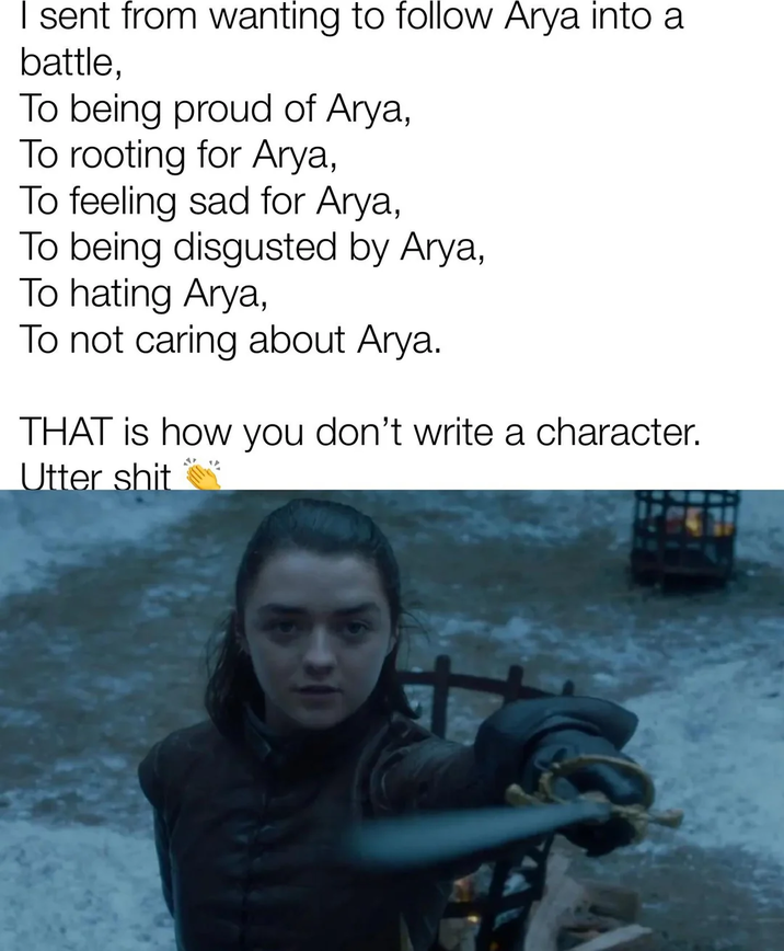 I sent from wanting to follow Arya into a battle, To being proud of Arya, To rooting for Arya, To feeling sad for Arya, To being disgusted by Arya, To hating Arya, To not caring about Arya. THAT is how you don't write a character. Utter s---