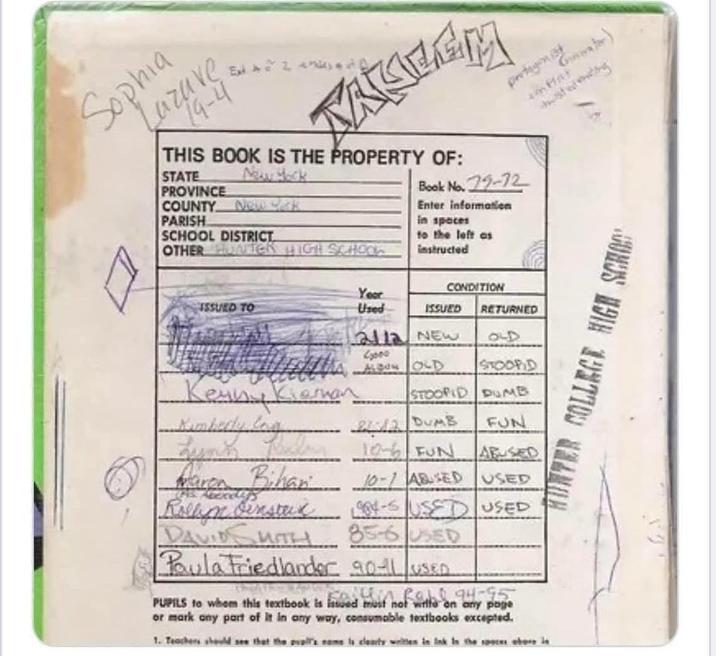 Sophia uzuve 19-4 Exist PARISH SCHOOL DISTRICT OTHER HUNTER HIGH SCHOOL THIS BOOK IS THE PROPERTY OF: STATE PROVINCE New York COUNTY New Yak Book No. 79-72 Enter information in spaces to the left as instructed Year CONDITION ISSUED TO Used ISSUED RETURNED 2112 NEW 90 Kenny Kiernan 2000 ALDON OLD STOOPID STOOPID DUMB Kimbedy log Lunk Marea Bihan R DAVID SMITH 212 DUMB FUN ABUSED 10-6 FUN 10-1 ABUSED USED 1984-5 USED USED 85-6 USED Paula Friedlander 901 USED calli Rall 94 PUPILS to whom this textbook is issued must not wille on any page or mark any part of it in any way, consumable textbooks excepted. 1. Teachers should see that the vall's name is clearly welten in Ink in the spaces obere le protagonist Par Gear) COLLEGE HIGH SCHOO