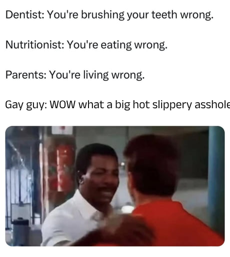 Dentist: You're brushing your teeth wrong. Nutritionist: You're eating wrong. Parents: You're living wrong. Gay guy: WOW what a big hot slippery a------
